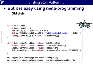 …Singleton Pattern…
                    • But it is easy using meta-programming
                      – Old style


                     class Calculator {
                         private total = 0
                         def add(a, b) { total++; a + b }
© ASERT 2006-2010




                         def getTotalCalculations() { 'Total Calculations: ' + total }
                         String toString() { 'Calc: ' + hashCode()}
                     }

                     class CalculatorMetaClass extends MetaClassImpl {
                         private final static INSTANCE = new Calculator()
                         CalculatorMetaClass() { super(Calculator) }
                         def invokeConstructor(Object[] arguments) { return INSTANCE }
                     }

                     def registry = GroovySystem.metaClassRegistry
                     registry.setMetaClass(Calculator, new CalculatorMetaClass())
 