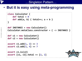 …Singleton Pattern…
                    • But it is easy using meta-programming
                      class Calculator {
                          def total = 0
                          def add(a, b) { total++; a + b }
                      }

                      def INSTANCE = new Calculator()
© ASERT 2006-2010




                      Calculator.metaClass.constructor = { -> INSTANCE }

                      def c1 = new Calculator()
                      def c2 = new Calculator()

                      assert c1.add(1, 2) == 3
                      assert c2.add(3, 4) == 7

                      assert c1.is(c2)
                      assert [c1, c2].total == [2, 2]
 