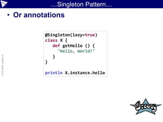 …Singleton Pattern…
                    • Or annotations

                              @Singleton(lazy=true)
                              class X {
                                 def getHello () {
                                   "Hello, World!"
© ASERT 2006-2010




                                 }
                              }

                              println X.instance.hello
 