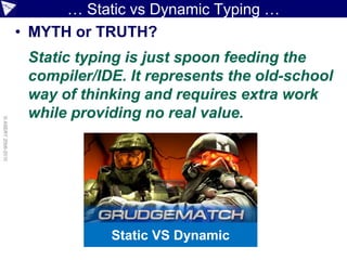 … Static vs Dynamic Typing …
                    • MYTH or TRUTH?
                     Static typing is just spoon feeding the
                     compiler/IDE. It represents the old-school
                     way of thinking and requires extra work
                     while providing no real value.
© ASERT 2006-2010




                                Static VS Dynamic
 
