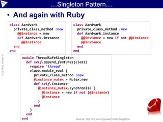 …Singleton Pattern…
                    • And again with Ruby
                    class Aardvark                         class Aardvark
                      private_class_method :new              private_class_method :new
                        @@instance = new                     def Aardvark.instance
                        def Aardvark.instance                  @@instance = new if not @@instance
                          @@instance                           @@instance
                      end                                    end
                    end                                    end
© ASERT 2006-2010




                          module ThreadSafeSingleton
                            def self.append_features(clazz)
                              require 'thread'
                              clazz.module_eval {
                                private_class_method :new
                                @instance_mutex = Mutex.new
                                def self.instance
                                  @instance_mutex.synchronize {
                                    @instance = new if not (@instance)
                                    @instance
                                  }
                                end
                              }
                            end
                          end                        Source: http://c2.com/cgi/wiki?RubySingleton
 