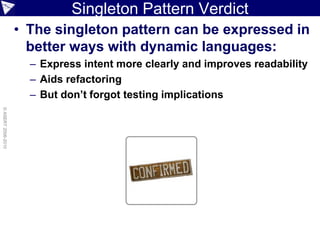 Singleton Pattern Verdict
                    • The singleton pattern can be expressed in
                      better ways with dynamic languages:
                      – Express intent more clearly and improves readability
                      – Aids refactoring
                      – But don’t forgot testing implications
© ASERT 2006-2010
 