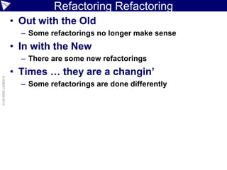 Refactoring Refactoring
                    • Out with the Old
                      – Some refactorings no longer make sense
                    • In with the New
                      – There are some new refactorings
                    • Times … they are a changin’
© ASERT 2006-2010




                      – Some refactorings are done differently
 