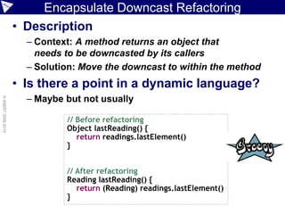 Encapsulate Downcast Refactoring
                    • Description
                      – Context: A method returns an object that
                        needs to be downcasted by its callers
                      – Solution: Move the downcast to within the method
                    • Is there a point in a dynamic language?
                      – Maybe but not usually
© ASERT 2006-2010




                              // Before refactoring
                              Object lastReading() {
                                 return readings.lastElement()
                              }


                              // After refactoring
                              Reading lastReading() {
                                 return (Reading) readings.lastElement()
                              }
 