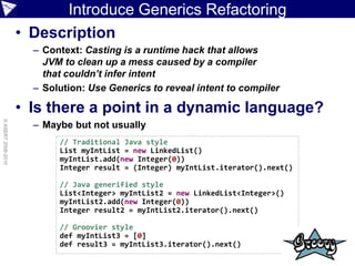 Introduce Generics Refactoring
                    • Description
                      – Context: Casting is a runtime hack that allows
                        JVM to clean up a mess caused by a compiler
                        that couldn’t infer intent
                      – Solution: Use Generics to reveal intent to compiler

                    • Is there a point in a dynamic language?
© ASERT 2006-2010




                      – Maybe but not usually
                           // Traditional Java style
                           List myIntList = new LinkedList()
                           myIntList.add(new Integer(0))
                           Integer result = (Integer) myIntList.iterator().next()

                           // Java generified style
                           List<Integer> myIntList2 = new LinkedList<Integer>()
                           myIntList2.add(new Integer(0))
                           Integer result2 = myIntList2.iterator().next()

                           // Groovier style
                           def myIntList3 = [0]
                           def result3 = myIntList3.iterator().next()
 