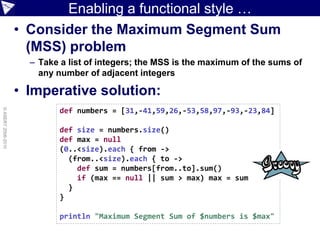 Enabling a functional style …
                    • Consider the Maximum Segment Sum
                      (MSS) problem
                      – Take a list of integers; the MSS is the maximum of the sums of
                        any number of adjacent integers

                    • Imperative solution:
                            def numbers = [31,-41,59,26,-53,58,97,-93,-23,84]
© ASERT 2006-2010




                            def size = numbers.size()
                            def max = null
                            (0..<size).each { from ->
                              (from..<size).each { to ->
                                def sum = numbers[from..to].sum()
                                if (max == null || sum > max) max = sum
                              }
                            }

                            println "Maximum Segment Sum of $numbers is $max"
 