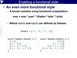 … Enabling a functional style …
                    • An even more functional style
                      – A known solution using functional composition:

                          mss = max º sum* º (flatten º tails* º inits)

                      – Where inits and tails are defined as follows:
© ASERT 2006-2010




                                  letters = ['a', 'b', 'c', 'd']


                      assert letters.inits() == [   assert letters.tails() == [
                        ['a'],                                       ['d'],
                        ['a', 'b'],                             ['c', 'd'],
                        ['a', 'b', 'c'],                   ['b', 'c', 'd'],
                        ['a', 'b', 'c', 'd']          ['a', 'b', 'c', 'd']
                      ]                             ]
 