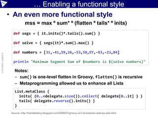 … Enabling a functional style
                    • An even more functional style
                                mss = max º sum* º (flatten º tails* º inits)
                      def segs = { it.inits()*.tails().sum() }

                      def solve = { segs(it)*.sum().max() }

                      def numbers = [31,-41,59,26,-53,58,97,-93,-23,84]
© ASERT 2006-2010




                      println "Maximum Segment Sum of $numbers is ${solve numbers}"

                       Notes:
                       – sum() is one-level flatten in Groovy, flatten() is recursive
                       – Metaprogramming allowed us to enhance all Lists
                       List.metaClass {
                         inits{ (0..<delegate.size()).collect{ delegate[0..it] } }
                         tails{ delegate.reverse().inits() }
                       }
                     Source: http://hamletdarcy.blogspot.com/2008/07/groovy-vs-f-showdown-side-by-side.html
 