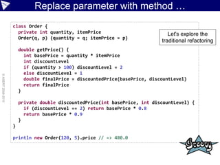 Replace parameter with method …
                    class Order {
                      private int quantity, itemPrice                           Let's explore the
                      Order(q, p) {quantity = q; itemPrice = p}
                                                                             traditional refactoring
                        double getPrice() {
                          int basePrice = quantity * itemPrice
                          int discountLevel
                          if (quantity > 100) discountLevel = 2
                          else discountLevel = 1
© ASERT 2006-2010




                          double finalPrice = discountedPrice(basePrice, discountLevel)
                          return finalPrice
                        }

                        private double discountedPrice(int basePrice, int discountLevel) {
                          if (discountLevel == 2) return basePrice * 0.8
                          return basePrice * 0.9
                        }
                    }

                    println new Order(120, 5).price // => 480.0
 