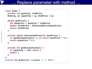 … Replace parameter with method …
                    class Order {
                      private int quantity, itemPrice
                      Order(q, p) {quantity = q; itemPrice = p}

                      double getPrice() {
                        int basePrice = quantity * itemPrice
                        double finalPrice = discountedPrice(basePrice)
                        return finalPrice
                      }
© ASERT 2006-2010




                      private double discountedPrice(int basePrice) {
                        if (getDiscountLevel() == 2) return basePrice * 0.8
                        return basePrice * 0.9
                      }

                      private int getDiscountLevel() {
                        if (quantity > 100) return 2
                        return 1
                      }
                    }
                    println new Order(120, 5).price // => 480.0
 