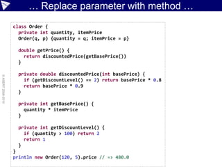 … Replace parameter with method …
                    class Order {
                      private int quantity, itemPrice
                      Order(q, p) {quantity = q; itemPrice = p}

                      double getPrice() {
                        return discountedPrice(getBasePrice())
                      }

                      private double discountedPrice(int basePrice) {
© ASERT 2006-2010




                        if (getDiscountLevel() == 2) return basePrice * 0.8
                        return basePrice * 0.9
                      }

                      private int getBasePrice() {
                        quantity * itemPrice
                      }

                      private int getDiscountLevel() {
                        if (quantity > 100) return 2
                        return 1
                      }
                    }
                    println new Order(120, 5).price // => 480.0
 
