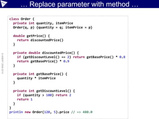 … Replace parameter with method …
                    class Order {
                      private int quantity, itemPrice
                      Order(q, p) {quantity = q; itemPrice = p}

                      double getPrice() {
                        return discountedPrice()
                      }

                      private double discountedPrice() {
© ASERT 2006-2010




                        if (getDiscountLevel() == 2) return getBasePrice() * 0.8
                        return getBasePrice() * 0.9
                      }

                      private int getBasePrice() {
                        quantity * itemPrice
                      }

                      private int getDiscountLevel() {
                        if (quantity > 100) return 2
                        return 1
                      }
                    }
                    println new Order(120, 5).price // => 480.0
 