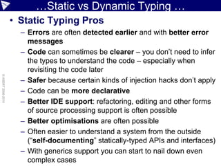 …Static vs Dynamic Typing …
                    • Static Typing Pros
                      – Errors are often detected earlier and with better error
                        messages
                      – Code can sometimes be clearer – you don’t need to infer
                        the types to understand the code – especially when
                        revisiting the code later
© ASERT 2006-2010




                      – Safer because certain kinds of injection hacks don’t apply
                      – Code can be more declarative
                      – Better IDE support: refactoring, editing and other forms
                        of source processing support is often possible
                      – Better optimisations are often possible
                      – Often easier to understand a system from the outside
                        (“self-documenting” statically-typed APIs and interfaces)
                      – With generics support you can start to nail down even
                        complex cases
 