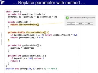 … Replace parameter with method …
                    class Order {
                      private int quantity, itemPrice
                      Order(q, p) {quantity = q; itemPrice = p}

                      double getPrice() {
                        return discountedPrice()
                      }

                      private double discountedPrice() {
© ASERT 2006-2010




                        if (getDiscountLevel() == 2) return getBasePrice() * 0.8
                        return getBasePrice() * 0.9
                      }

                      private int getBasePrice() {
                        quantity * itemPrice
                      }

                      private int getDiscountLevel() {
                        if (quantity > 100) return 2
                        return 1
                      }
                    }
                    println new Order(120, 5).price // => 480.0
 
