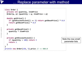 … Replace parameter with method
                    class Order {
                      private int quantity, itemPrice
                      Order(q, p) {quantity = q; itemPrice = p}

                      double getPrice() {
                        if (getDiscountLevel() == 2) return getBasePrice() * 0.8
                        return getBasePrice() * 0.9
                      }
© ASERT 2006-2010




                      private getBasePrice() {
                        quantity * itemPrice
                      }

                      private getDiscountLevel() {
                        if (quantity > 100) return 2
                                                                             Note the now small
                        return 1                                              parameter lists
                      }
                    }
                    println new Order(120, 5).price // => 480.0
 