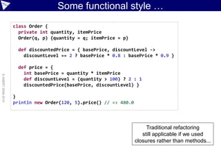 Some functional style …
                    class Order {
                      private int quantity, itemPrice
                      Order(q, p) {quantity = q; itemPrice = p}

                      def discountedPrice = { basePrice, discountLevel ->
                        discountLevel == 2 ? basePrice * 0.8 : basePrice * 0.9 }

                      def price = {
                        int basePrice = quantity * itemPrice
© ASERT 2006-2010




                        def discountLevel = (quantity > 100) ? 2 : 1
                        discountedPrice(basePrice, discountLevel) }

                    }
                    println new Order(120, 5).price() // => 480.0




                                                                         Traditional refactoring
                                                                       still applicable if we used
                                                                    closures rather than methods...
 