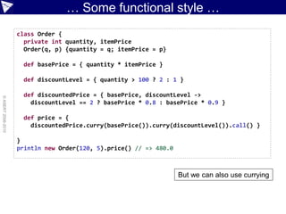 … Some functional style …
                    class Order {
                      private int quantity, itemPrice
                      Order(q, p) {quantity = q; itemPrice = p}

                      def basePrice = { quantity * itemPrice }

                      def discountLevel = { quantity > 100 ? 2 : 1 }

                      def discountedPrice = { basePrice, discountLevel ->
© ASERT 2006-2010




                        discountLevel == 2 ? basePrice * 0.8 : basePrice * 0.9 }

                      def price = {
                        discountedPrice.curry(basePrice()).curry(discountLevel()).call() }

                    }
                    println new Order(120, 5).price() // => 480.0



                                                                    But we can also use currying
 