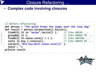 Closure Refactoring …
                    • Complex code involving closures


                    // Before refactoring
                    def phrase = "The quick brown fox jumps over the lazy dog"
                    def result = phrase.toLowerCase().toList().
                      findAll{ it in "aeiou".toList() }.    // like WHERE ...
© ASERT 2006-2010




                      groupBy{ it }.                        // like GROUP BY ...
                      findAll{ it.value.size() > 1 }.       // like HAVING ...
                      sort{ it.key }.reverse().             // like ORDER BY ...
                      collect{ "$it.key:${it.value.size()}" }.
                      join(", ")
                    println result
 