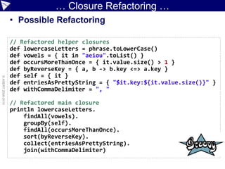 … Closure Refactoring …
                    • Possible Refactoring

                    // Refactored helper closures
                    def lowercaseLetters = phrase.toLowerCase()
                    def vowels = { it in "aeiou".toList() }
                    def occursMoreThanOnce = { it.value.size() > 1 }
                    def byReverseKey = { a, b -> b.key <=> a.key }
                    def self = { it }
© ASERT 2006-2010




                    def entriesAsPrettyString = { "$it.key:${it.value.size()}" }
                    def withCommaDelimiter = ", "

                    // Refactored main closure
                    println lowercaseLetters.
                        findAll(vowels).
                        groupBy(self).
                        findAll(occursMoreThanOnce).
                        sort(byReverseKey).
                        collect(entriesAsPrettyString).
                        join(withCommaDelimiter)
 
