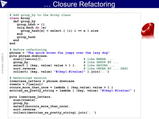… Closure Refactoring
                    # Add group_by to the Array class
                    class Array
                      def group_by
                        group_hash = {}
                        uniq.each do |e|
                          group_hash[e] = select { |i| i == e }.size
                        end
                        group_hash
                      end
                    end

                    # Before refactoring
                    phrase = "The quick brown fox jumps over the lazy dog"
© ASERT 2006-2010




                    puts phrase.downcase.
                      scan(/[aeiou]/).                      # like WHERE ...
                      group_by.                             # like GROUP BY ...
                      select { |key, value| value > 1 }.    # like HAVING ...
                      sort.reverse.                         # like ORDER BY ... DESC
                      collect{ |key, value| "#{key}:#{value}" }.join(', ')

                    # Refactored version
                    lowercase_letters = phrase.downcase
                    vowels = /[aeiou]/
                    occurs_more_than_once = lambda { |key,value| value > 1 }
                    entries_as_pretty_string = lambda { |key, value| "#{key}:#{value}" }

                    puts lowercase_letters.
                      scan(vowels).
                      group_by.
                      select(&occurs_more_than_once).
                      sort.reverse.
                      collect(&entries_as_pretty_string).join(', ')
 