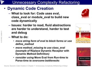 Unnecessary Complexity Refactoring
                    • Dynamic Code Creation
                          – What to look for: Code uses eval,
                            class_eval or module_eval to build new
                            code dynamically
                          – Issues: harder to read, fluid abstractions
                            are harder to understand, harder to test
© ASERT 2006-2010




                            and debug
                          – What to do:
                                • move string form of eval to block forms or use
                                  define_method
                                • move method_missing to use class_eval
                                  (example of Replace Dynamic Receptor with
                                  Dynamic Method Definition)
                                • consider using Move Eval from Run-time to
                                  Parse-time to overcome bottlenecks
                    Source: Dynamic Code Creation in Chapter 7: Unnecessary Complexity (Refactoring in Ruby)
 