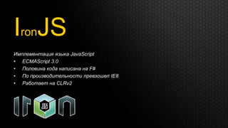IronJS
Имплементация языка JavaScript
• ECMAScript 3.0
• Половина кода написана на F#
• По производительности превзошел IE8
• Работает на CLRv2
 