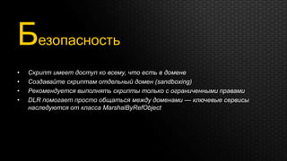 Безопасность
•   Скрипт имеет доступ ко всему, что есть в домене
•   Создавайте скриптам отдельный домен (sandboxing)
•   Рекомендуется выполнять скрипты только с ограниченными правами
•   DLR помогает просто общаться между доменами — ключевые сервисы
    наследуются от класса MarshalByRefObject
 