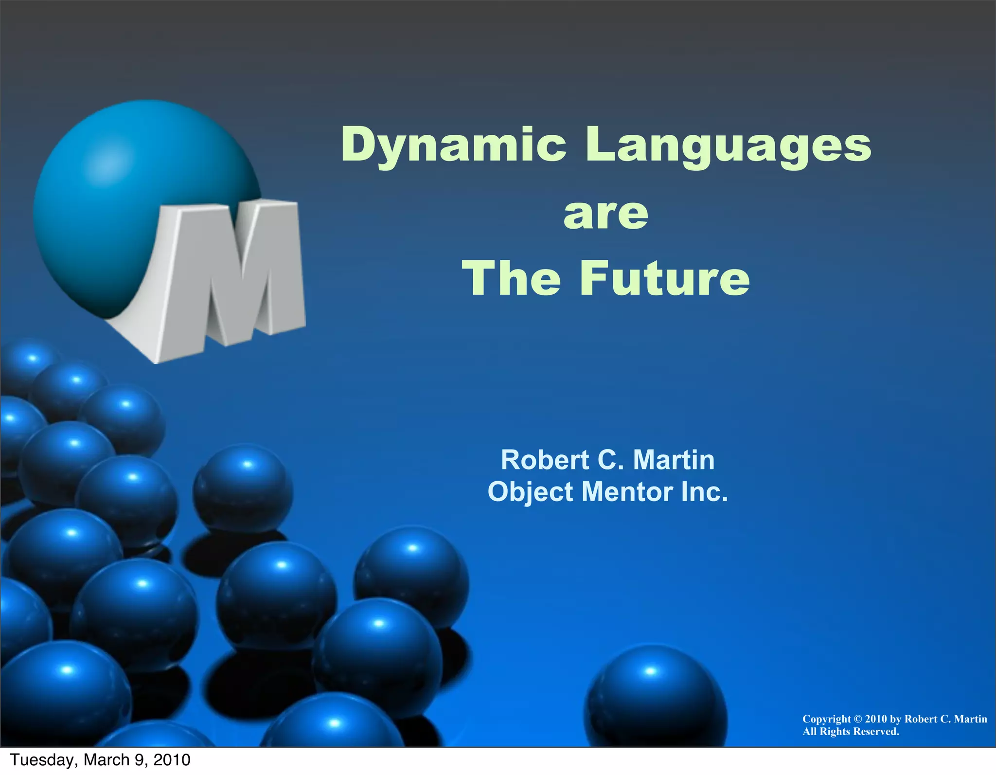 Dynamic Languages
                                are
                             The Future


                              Robert C. Martin
                             Object Mentor Inc.




                                                  Copyright © 2010 by Robert C. Martin
                                                  All Rights Reserved.

Tuesday, March 9, 2010
 