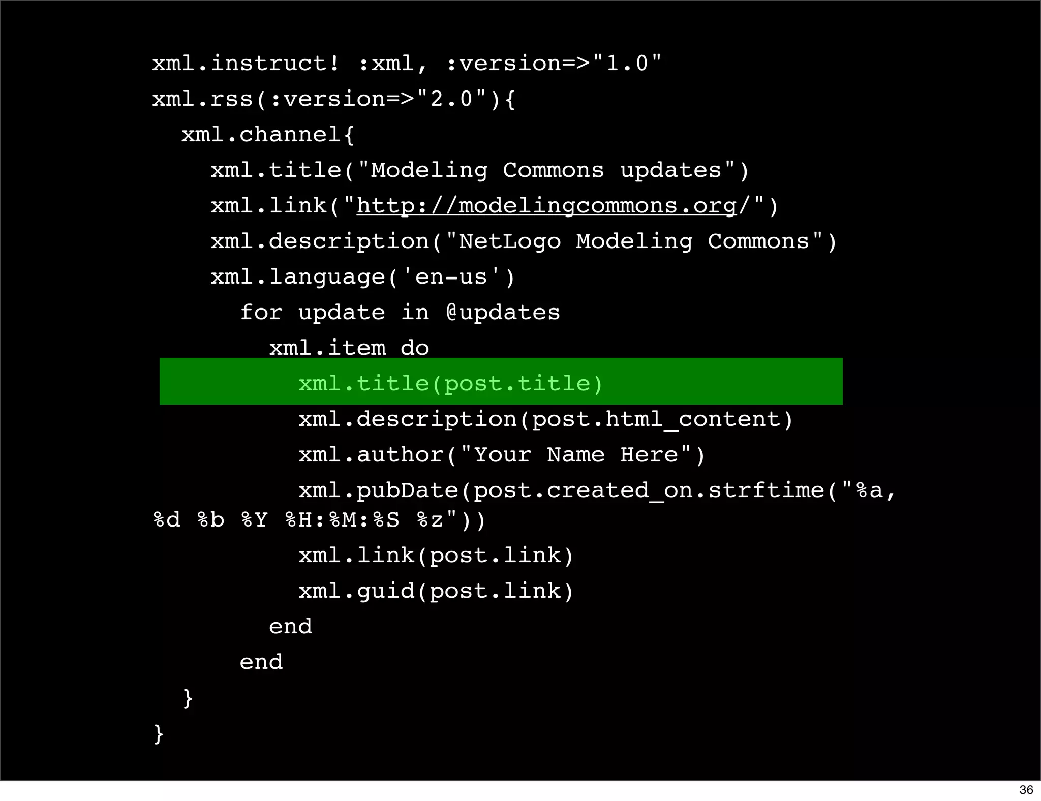 xml.instruct! :xml, :version=>"1.0"
xml.rss(:version=>"2.0"){
  xml.channel{
    xml.title("Modeling Commons updates")
    xml.link("http://modelingcommons.org/")
    xml.description("NetLogo Modeling Commons")
    xml.language('en-us')
      for update in @updates
        xml.item do
          xml.title(post.title)
          xml.description(post.html_content)
          xml.author("Your Name Here")
          xml.pubDate(post.created_on.strftime("%a,
%d %b %Y %H:%M:%S %z"))
          xml.link(post.link)
          xml.guid(post.link)
        end
      end
  }
}

                                                      36
 