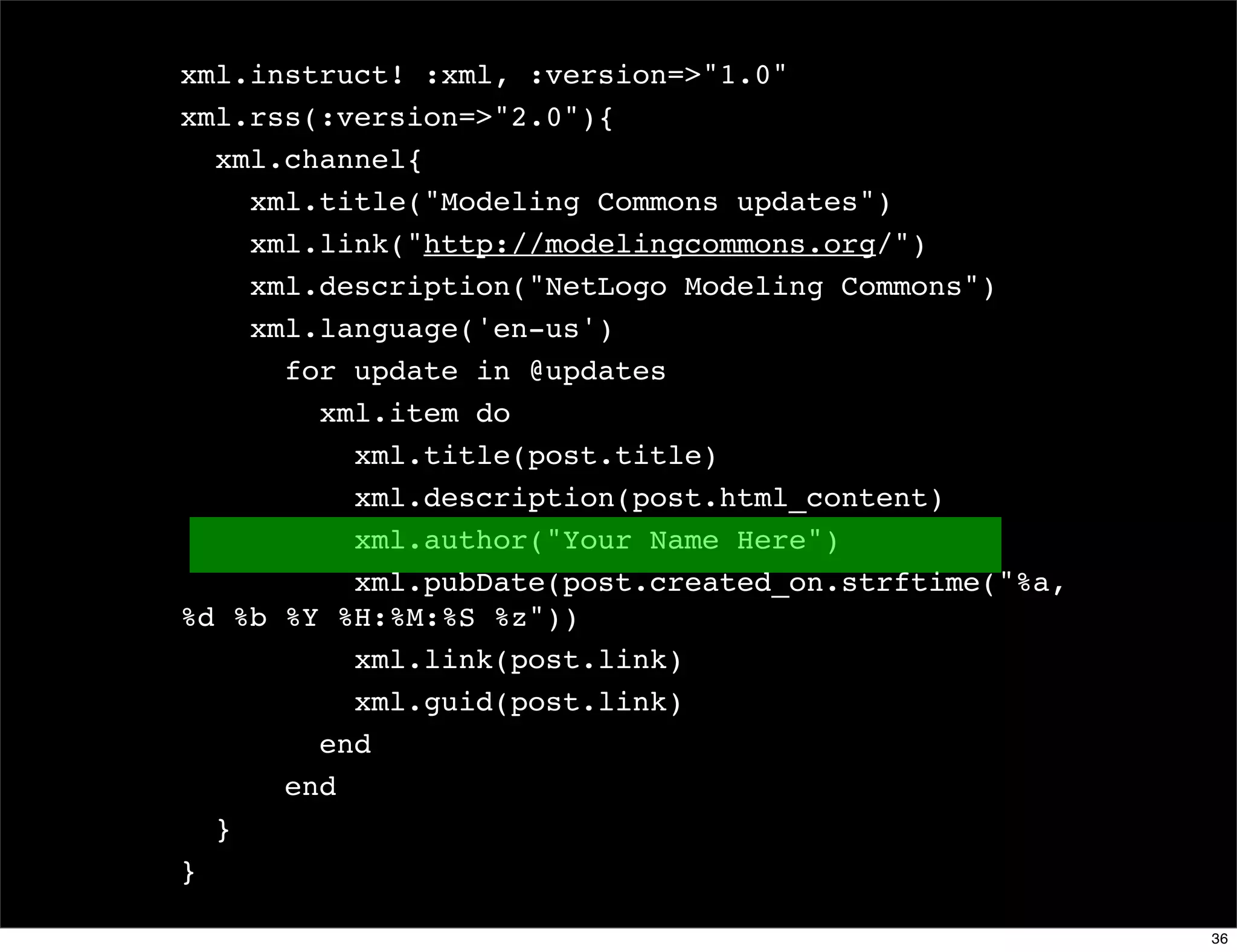 xml.instruct! :xml, :version=>"1.0"
xml.rss(:version=>"2.0"){
  xml.channel{
    xml.title("Modeling Commons updates")
    xml.link("http://modelingcommons.org/")
    xml.description("NetLogo Modeling Commons")
    xml.language('en-us')
      for update in @updates
        xml.item do
          xml.title(post.title)
          xml.description(post.html_content)
          xml.author("Your Name Here")
          xml.pubDate(post.created_on.strftime("%a,
%d %b %Y %H:%M:%S %z"))
          xml.link(post.link)
          xml.guid(post.link)
        end
      end
  }
}

                                                      36
 