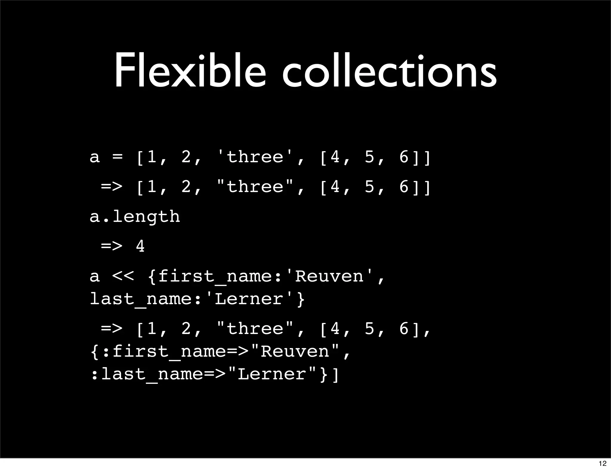 Flexible collections
a = [1, 2, 'three', [4, 5, 6]]
 => [1, 2, "three", [4, 5, 6]]
a.length
 => 4
a << {first_name:'Reuven',
last_name:'Lerner'}
 => [1, 2, "three", [4, 5, 6],
{:first_name=>"Reuven",
:last_name=>"Lerner"}]



                                 12
 