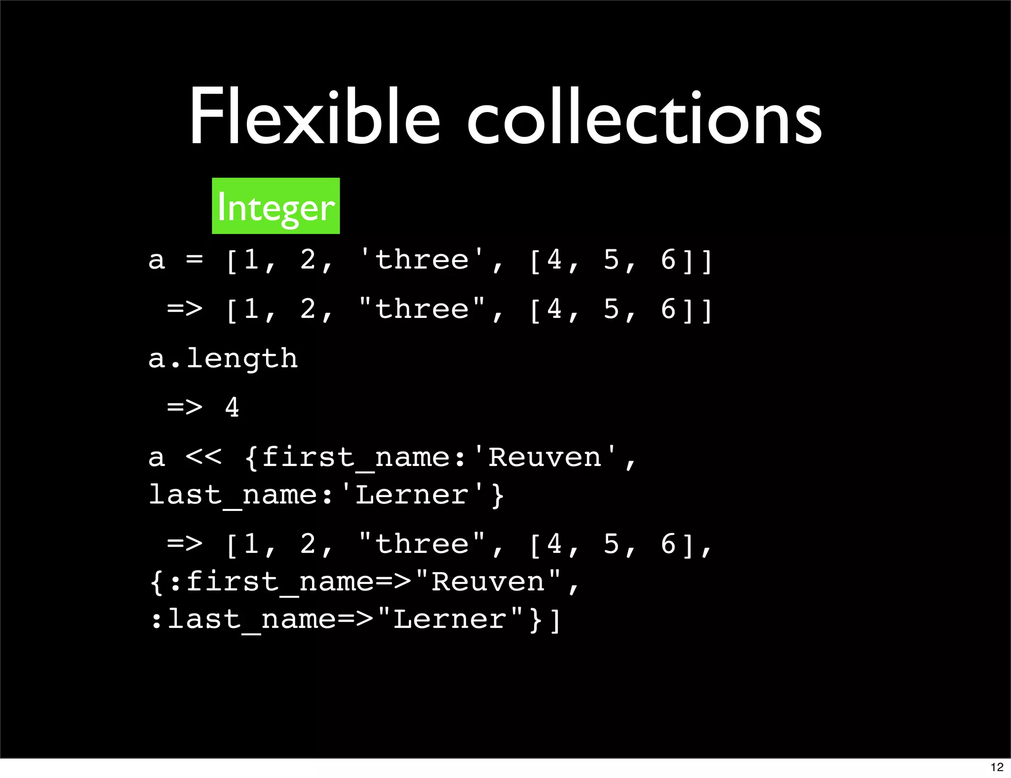 Flexible collections
   Integer
a = [1, 2, 'three', [4, 5, 6]]
 => [1, 2, "three", [4, 5, 6]]
a.length
 => 4
a << {first_name:'Reuven',
last_name:'Lerner'}
 => [1, 2, "three", [4, 5, 6],
{:first_name=>"Reuven",
:last_name=>"Lerner"}]



                                 12
 