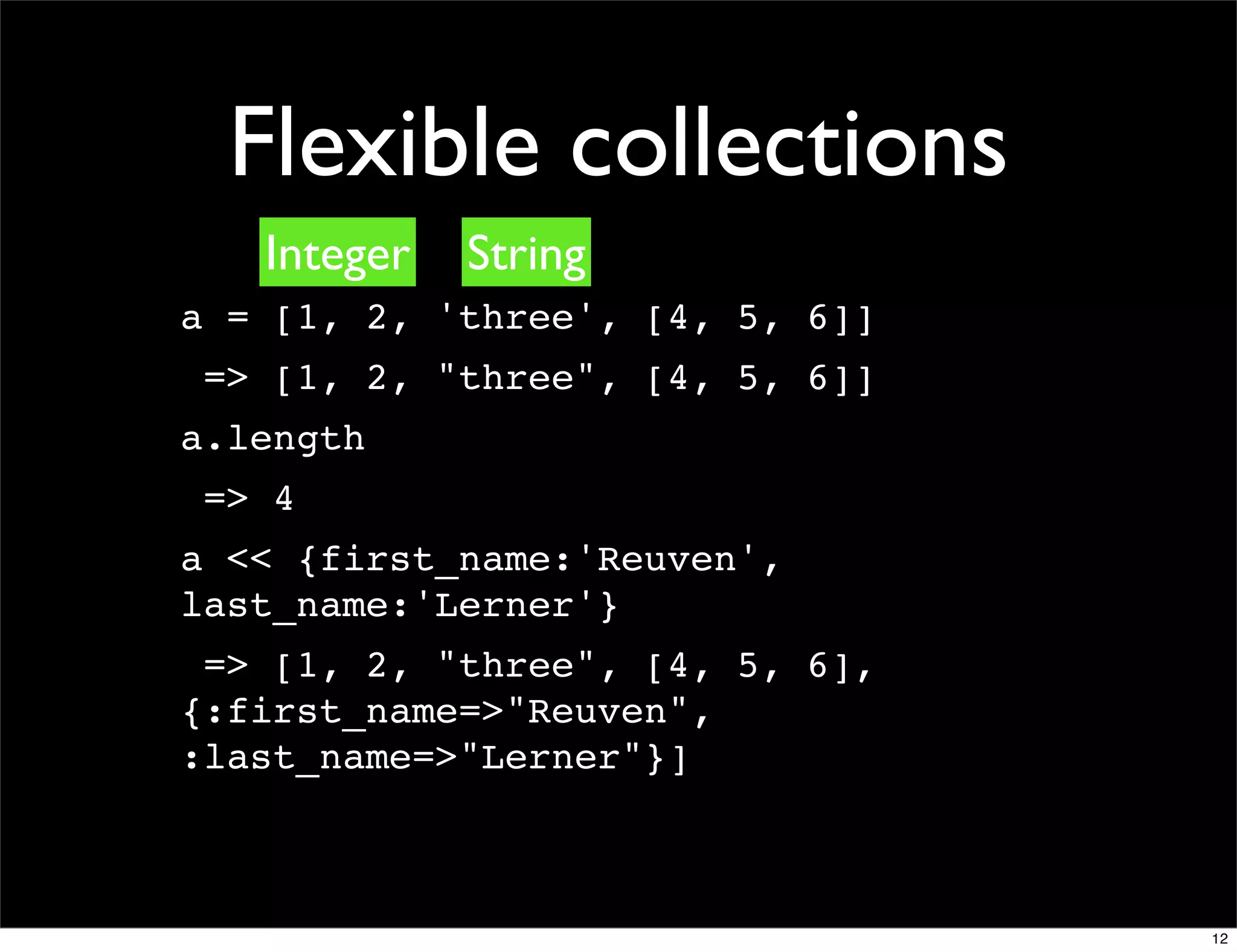 Flexible collections
   Integer   String
a = [1, 2, 'three', [4, 5, 6]]
 => [1, 2, "three", [4, 5, 6]]
a.length
 => 4
a << {first_name:'Reuven',
last_name:'Lerner'}
 => [1, 2, "three", [4, 5, 6],
{:first_name=>"Reuven",
:last_name=>"Lerner"}]



                                 12
 