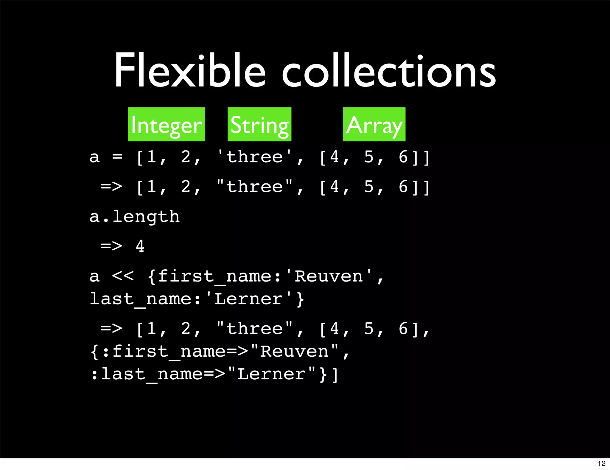 Flexible collections
   Integer   String   Array
a = [1, 2, 'three', [4, 5, 6]]
 => [1, 2, "three", [4, 5, 6]]
a.length
 => 4
a << {first_name:'Reuven',
last_name:'Lerner'}
 => [1, 2, "three", [4, 5, 6],
{:first_name=>"Reuven",
:last_name=>"Lerner"}]



                                 12
 