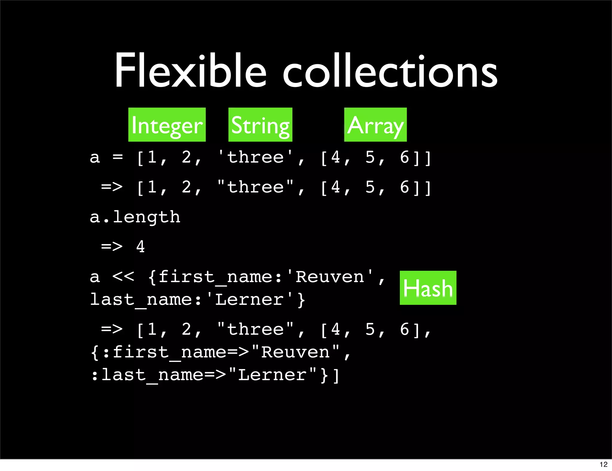 Flexible collections
   Integer   String   Array
a = [1, 2, 'three', [4, 5, 6]]
 => [1, 2, "three", [4, 5, 6]]
a.length
 => 4
a << {first_name:'Reuven',
last_name:'Lerner'}          Hash
 => [1, 2, "three", [4, 5, 6],
{:first_name=>"Reuven",
:last_name=>"Lerner"}]



                                    12
 