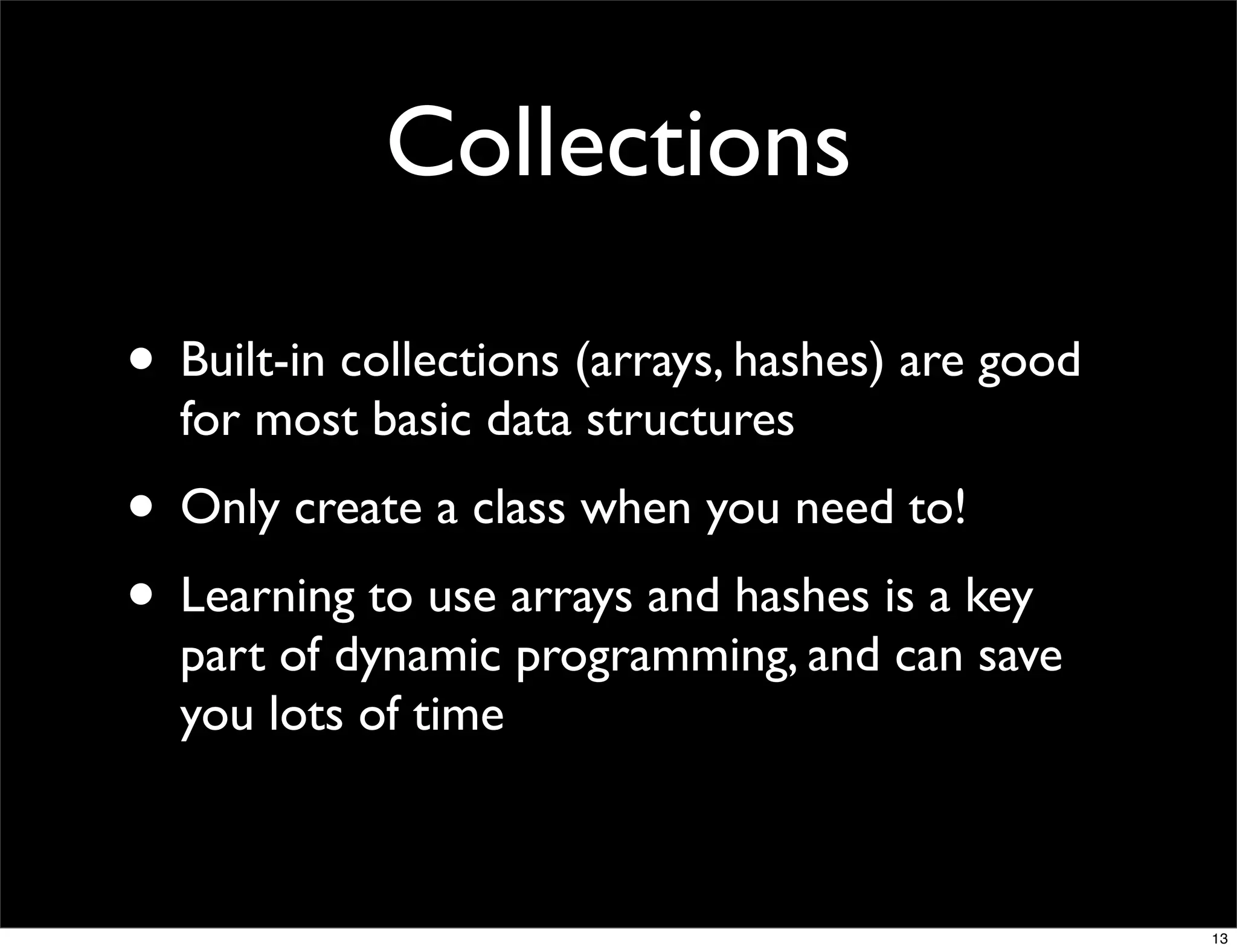 Collections

• Built-in collections (arrays, hashes) are good
  for most basic data structures
• Only create a class when you need to!
• Learning to use arrays and hashes is a key
  part of dynamic programming, and can save
  you lots of time



                                                   13
 