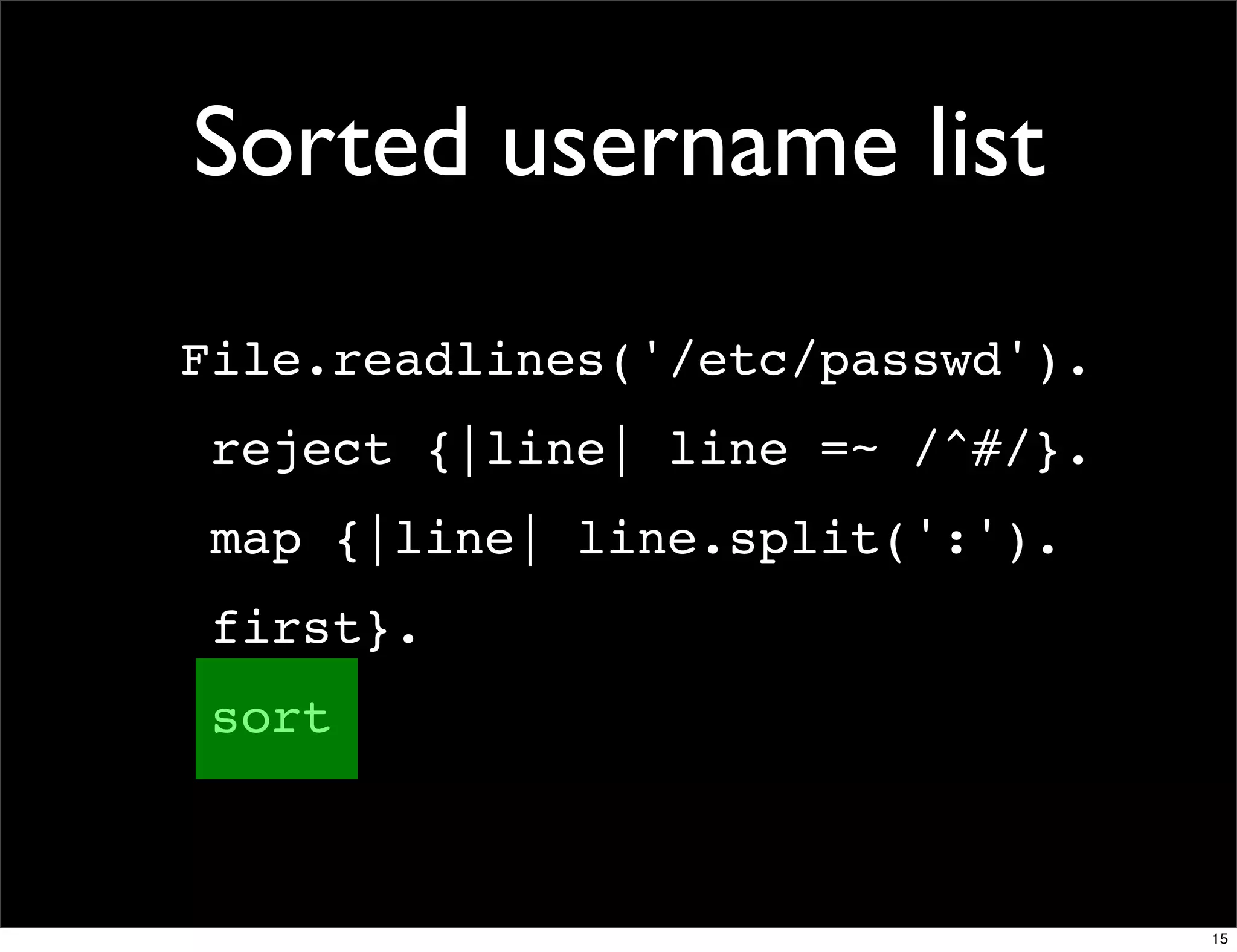 Sorted username list
File.readlines('/etc/passwd').
 reject {|line| line =~ /^#/}.
 map {|line| line.split(':').
 first}.
 sort



                                 15
 