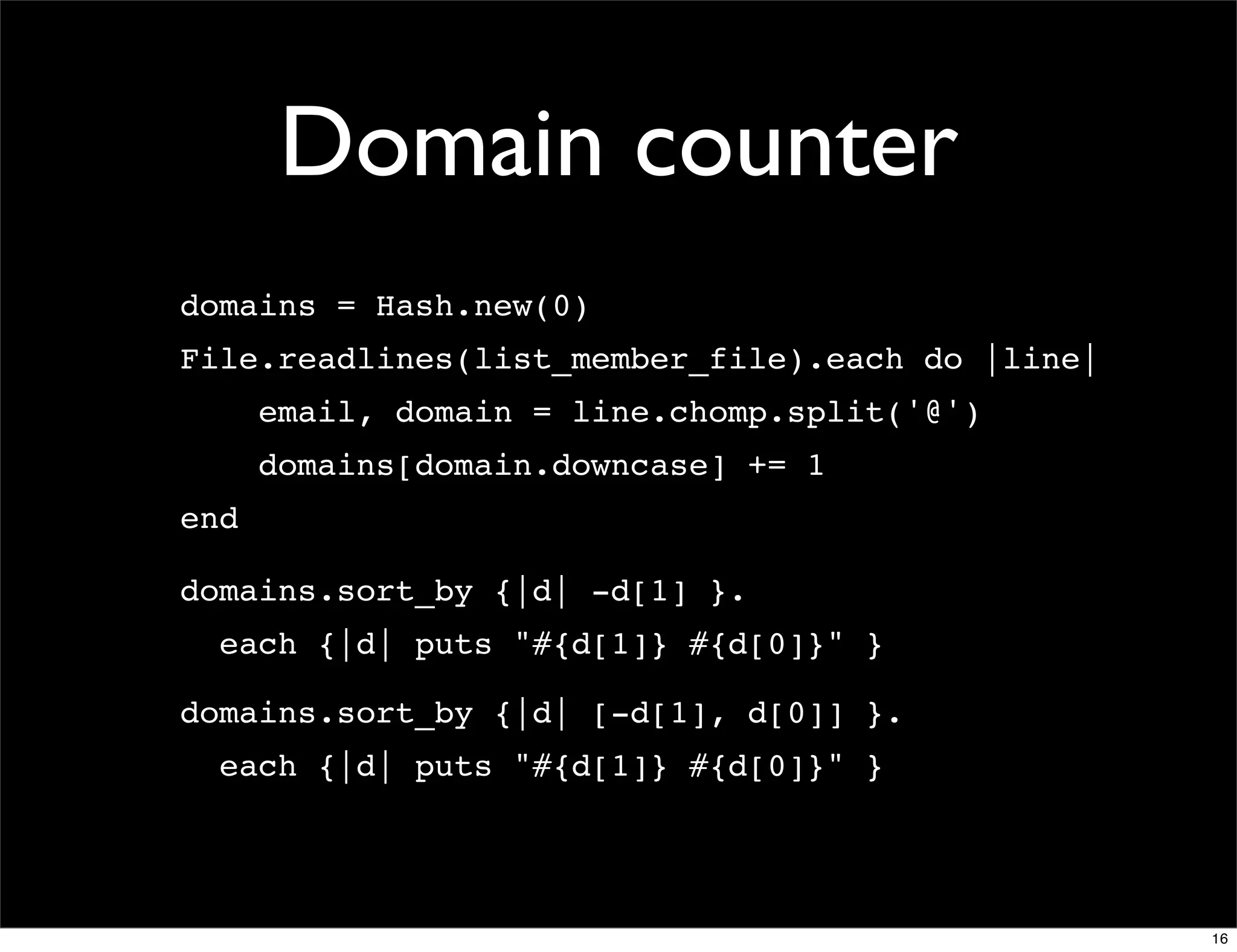 Domain counter
domains = Hash.new(0)
File.readlines(list_member_file).each do |line|
      email, domain = line.chomp.split('@')
      domains[domain.downcase] += 1
end

domains.sort_by {|d| -d[1] }.
  each {|d| puts "#{d[1]} #{d[0]}" }

domains.sort_by {|d| [-d[1], d[0]] }.
  each {|d| puts "#{d[1]} #{d[0]}" }




                                                  16
 