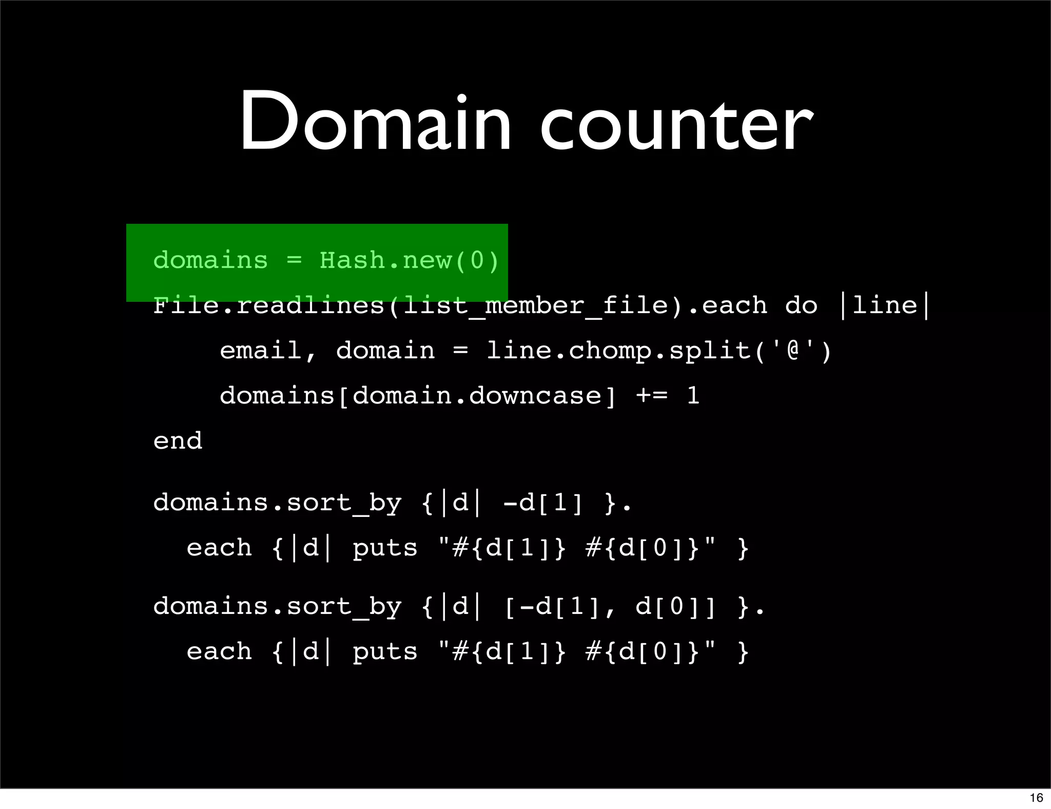 Domain counter
domains = Hash.new(0)
File.readlines(list_member_file).each do |line|
      email, domain = line.chomp.split('@')
      domains[domain.downcase] += 1
end

domains.sort_by {|d| -d[1] }.
  each {|d| puts "#{d[1]} #{d[0]}" }

domains.sort_by {|d| [-d[1], d[0]] }.
  each {|d| puts "#{d[1]} #{d[0]}" }




                                                  16
 