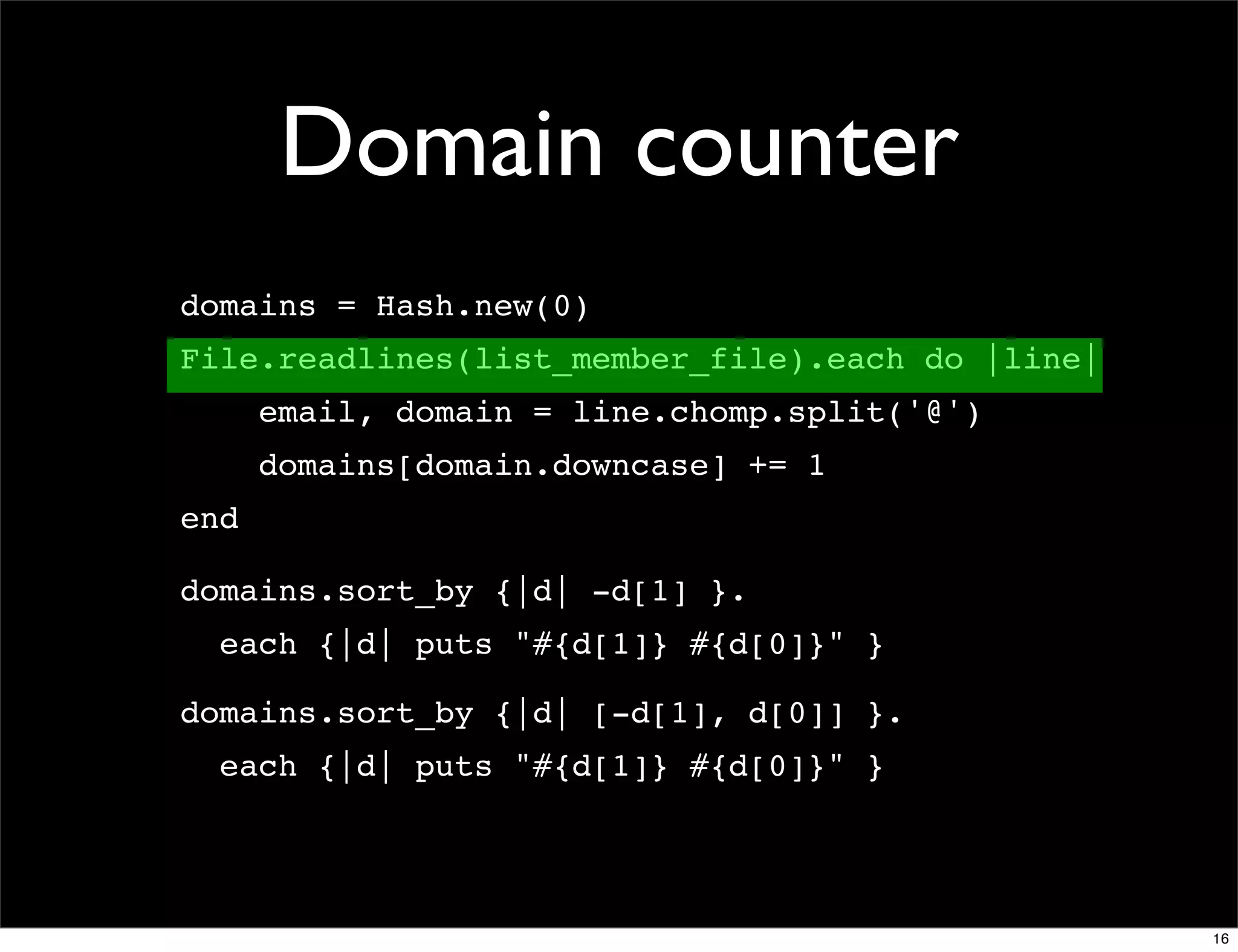 Domain counter
domains = Hash.new(0)
File.readlines(list_member_file).each do |line|
      email, domain = line.chomp.split('@')
      domains[domain.downcase] += 1
end

domains.sort_by {|d| -d[1] }.
  each {|d| puts "#{d[1]} #{d[0]}" }

domains.sort_by {|d| [-d[1], d[0]] }.
  each {|d| puts "#{d[1]} #{d[0]}" }




                                                  16
 