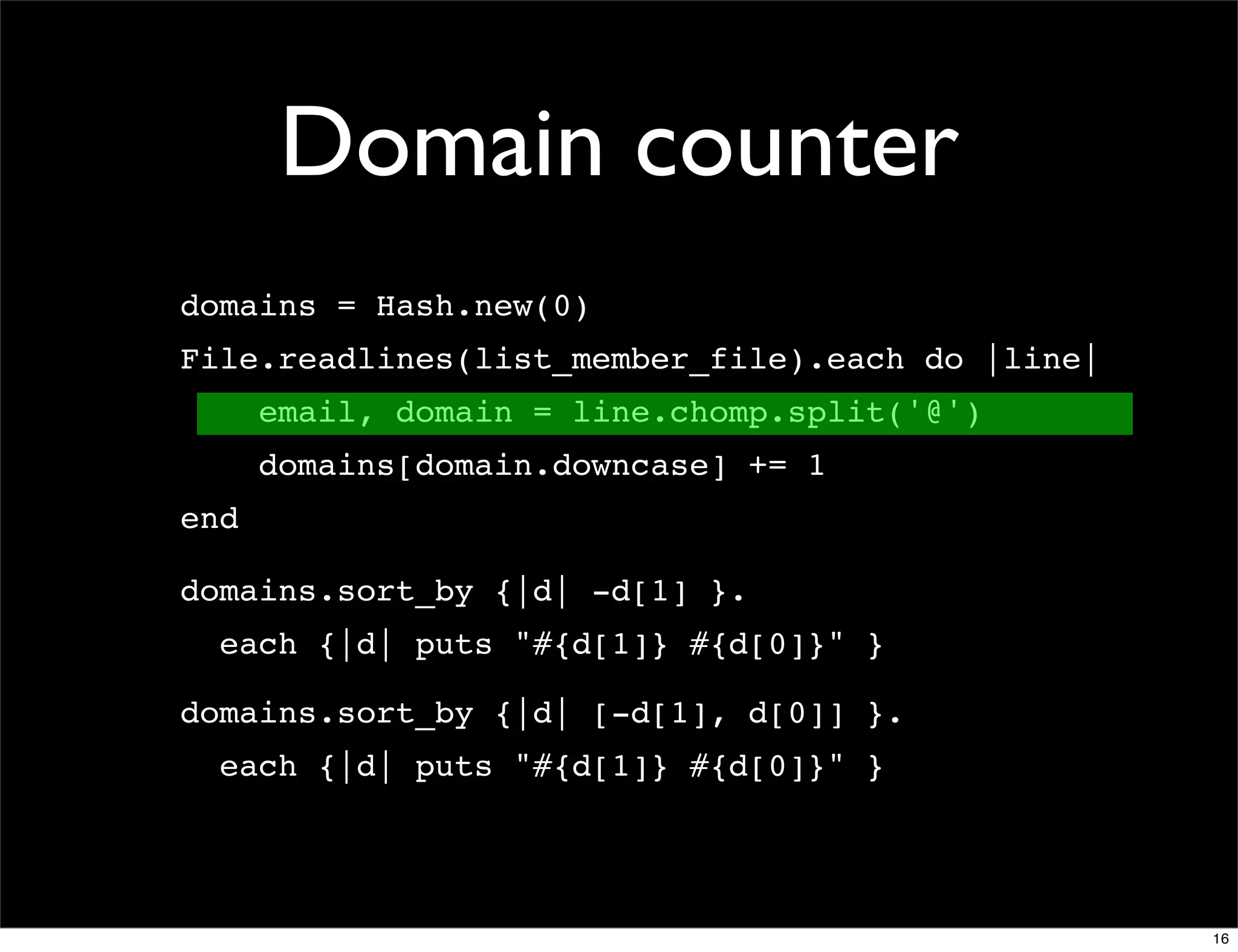 Domain counter
domains = Hash.new(0)
File.readlines(list_member_file).each do |line|
      email, domain = line.chomp.split('@')
      domains[domain.downcase] += 1
end

domains.sort_by {|d| -d[1] }.
  each {|d| puts "#{d[1]} #{d[0]}" }

domains.sort_by {|d| [-d[1], d[0]] }.
  each {|d| puts "#{d[1]} #{d[0]}" }




                                                  16
 