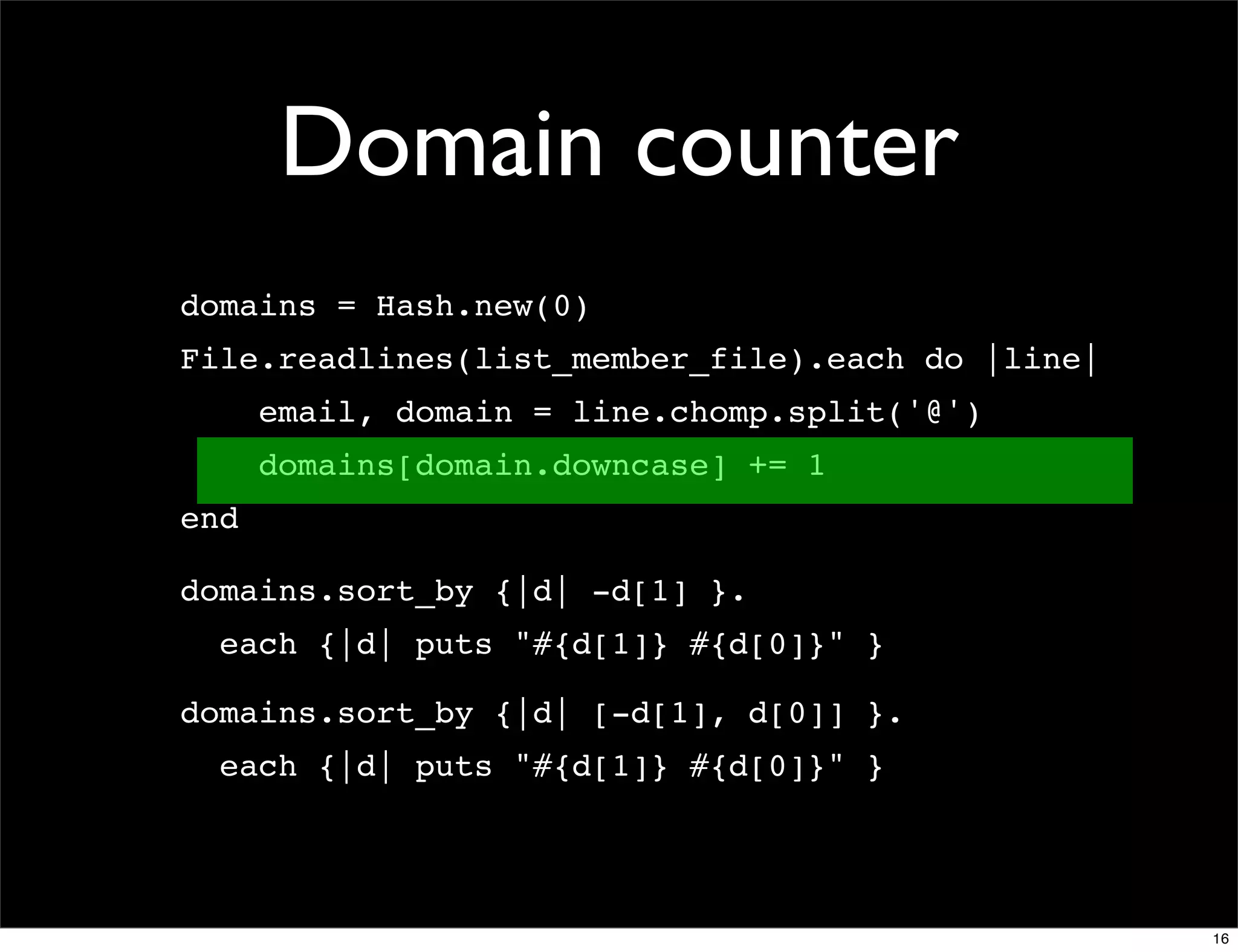Domain counter
domains = Hash.new(0)
File.readlines(list_member_file).each do |line|
      email, domain = line.chomp.split('@')
      domains[domain.downcase] += 1
end

domains.sort_by {|d| -d[1] }.
  each {|d| puts "#{d[1]} #{d[0]}" }

domains.sort_by {|d| [-d[1], d[0]] }.
  each {|d| puts "#{d[1]} #{d[0]}" }




                                                  16
 