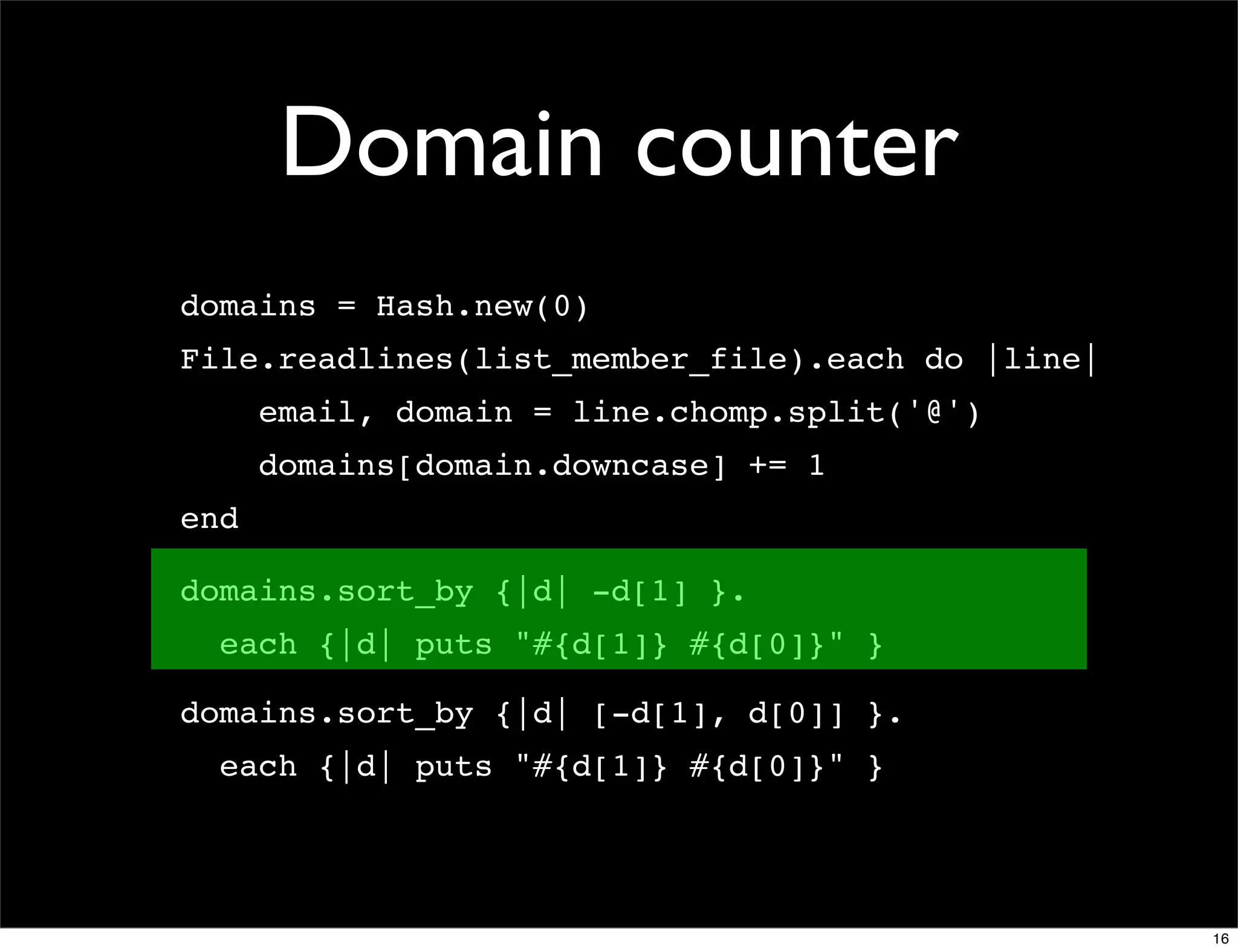Domain counter
domains = Hash.new(0)
File.readlines(list_member_file).each do |line|
      email, domain = line.chomp.split('@')
      domains[domain.downcase] += 1
end

domains.sort_by {|d| -d[1] }.
  each {|d| puts "#{d[1]} #{d[0]}" }

domains.sort_by {|d| [-d[1], d[0]] }.
  each {|d| puts "#{d[1]} #{d[0]}" }




                                                  16
 