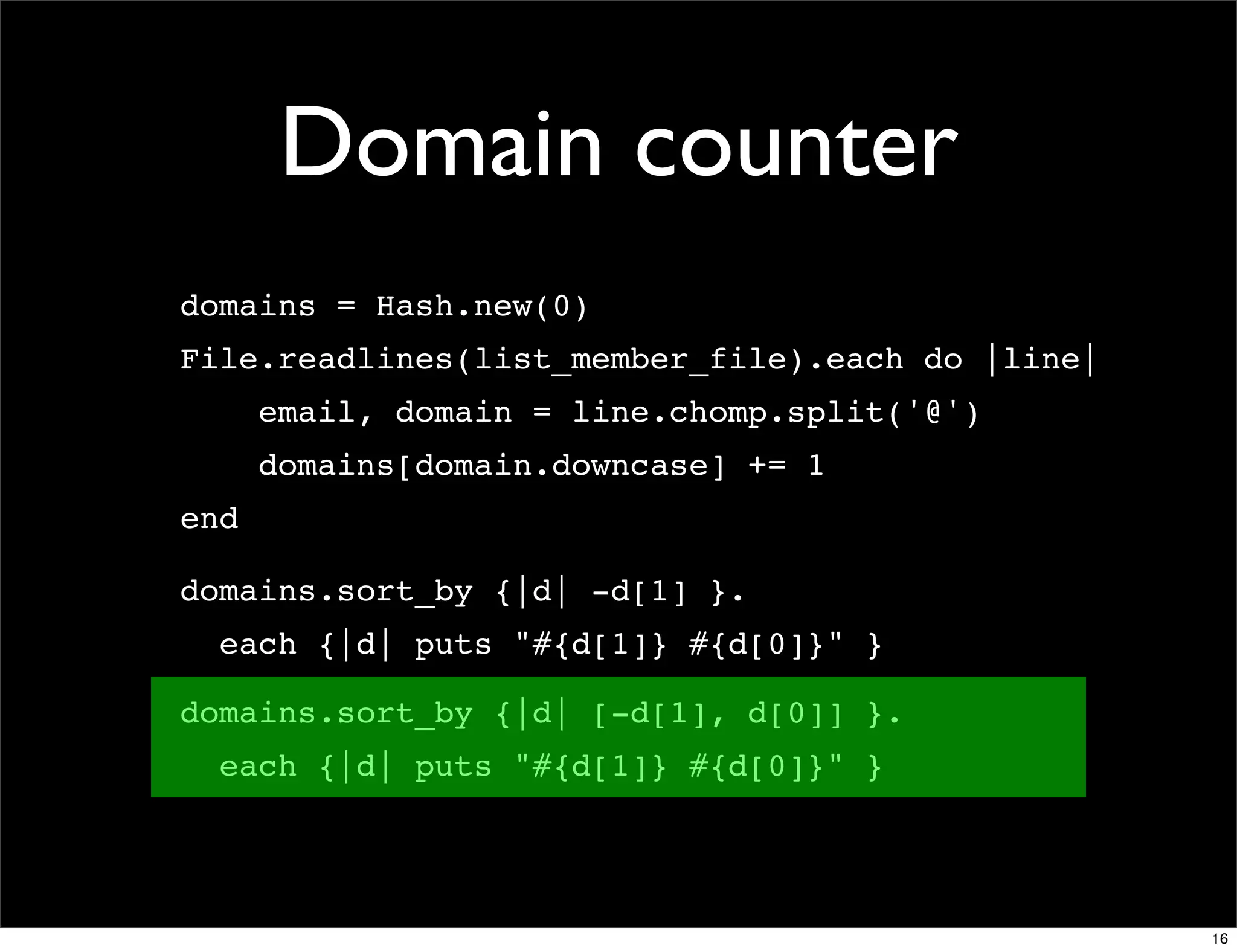 Domain counter
domains = Hash.new(0)
File.readlines(list_member_file).each do |line|
      email, domain = line.chomp.split('@')
      domains[domain.downcase] += 1
end

domains.sort_by {|d| -d[1] }.
  each {|d| puts "#{d[1]} #{d[0]}" }

domains.sort_by {|d| [-d[1], d[0]] }.
  each {|d| puts "#{d[1]} #{d[0]}" }




                                                  16
 