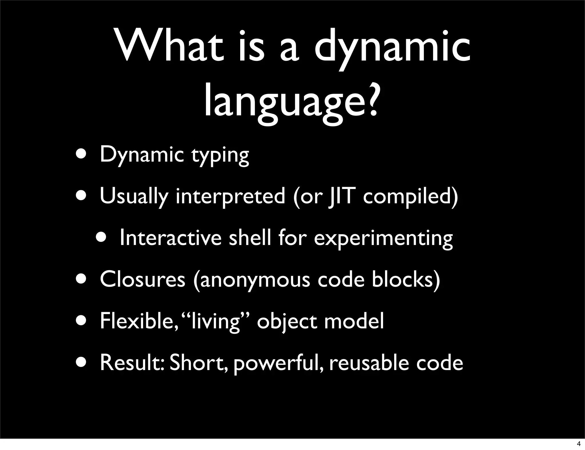 What is a dynamic
       language?
• Dynamic typing
• Usually interpreted (or JIT compiled)
 • Interactive shell for experimenting
• Closures (anonymous code blocks)
• Flexible, “living” object model
• Result: Short, powerful, reusable code
                                           4
 