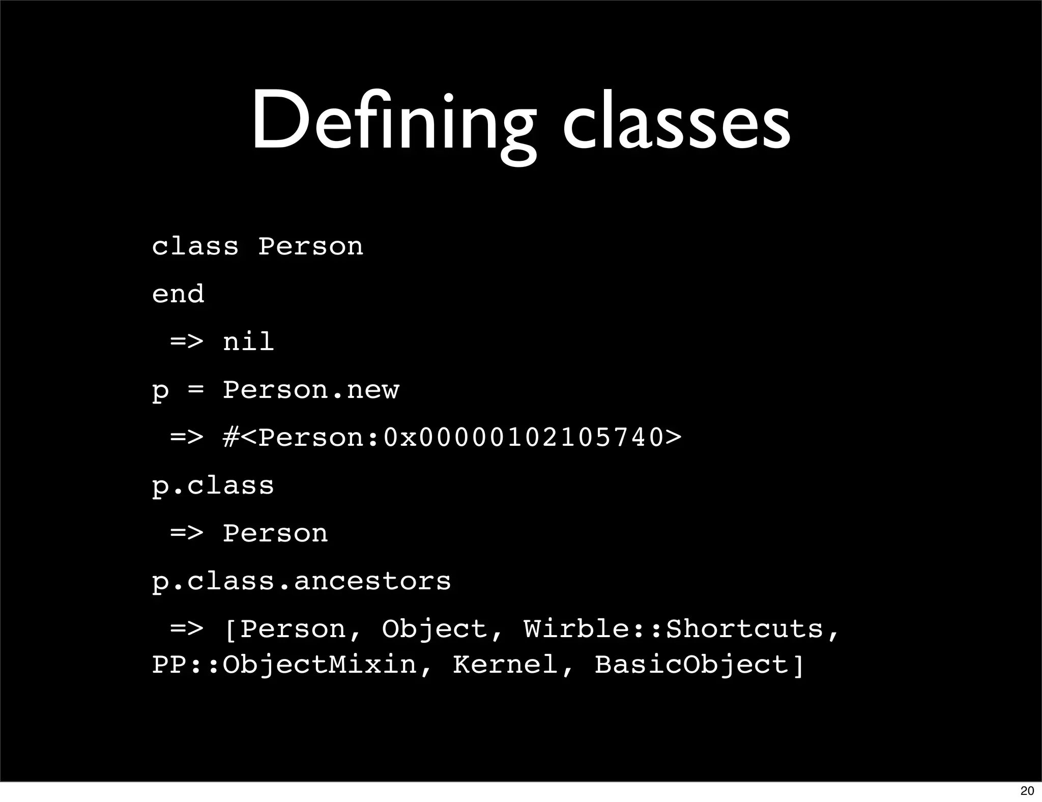 Deﬁning classes
class Person
end
 => nil
p = Person.new
 => #<Person:0x00000102105740>
p.class
 => Person
p.class.ancestors
 => [Person, Object, Wirble::Shortcuts,
PP::ObjectMixin, Kernel, BasicObject]



                                          20
 