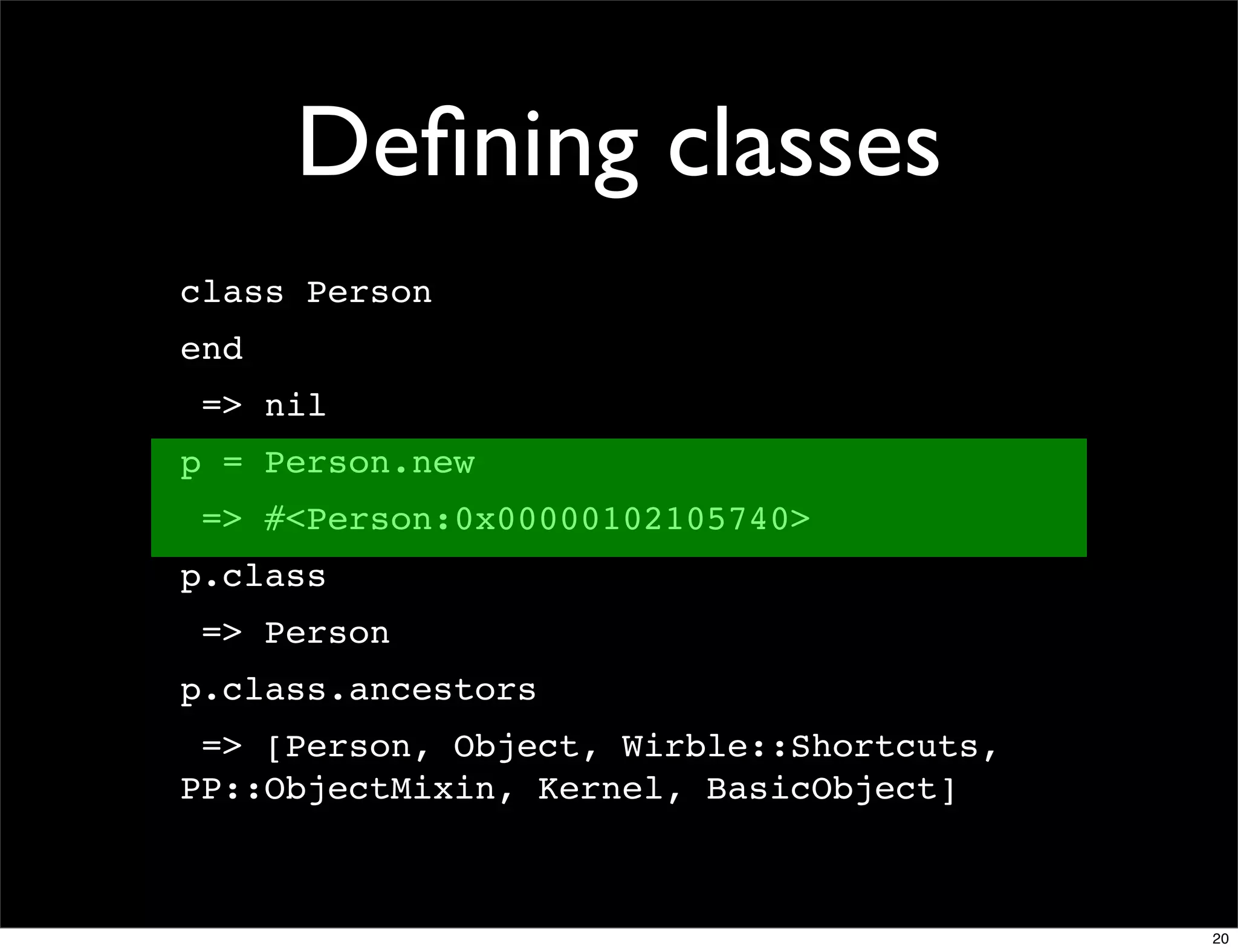 Deﬁning classes
class Person
end
 => nil
p = Person.new
 => #<Person:0x00000102105740>
p.class
 => Person
p.class.ancestors
 => [Person, Object, Wirble::Shortcuts,
PP::ObjectMixin, Kernel, BasicObject]



                                          20
 