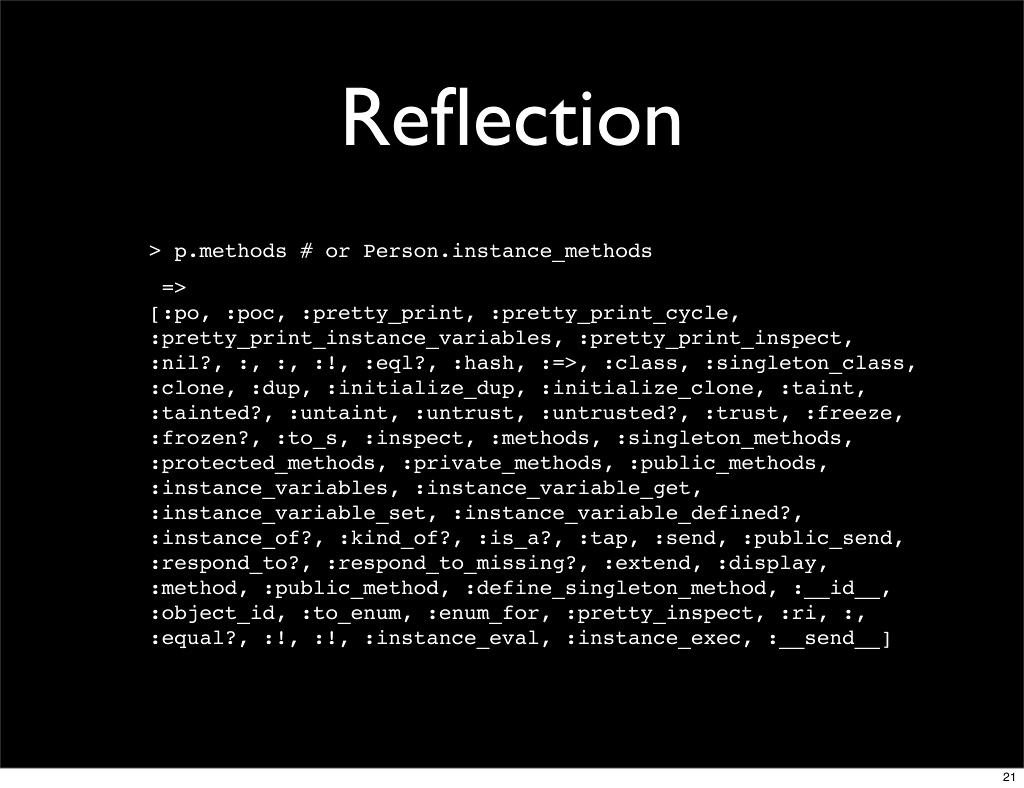 Reﬂection
> p.methods # or Person.instance_methods
 =>
[:po, :poc, :pretty_print, :pretty_print_cycle,
:pretty_print_instance_variables, :pretty_print_inspect,
:nil?, :, :, :!, :eql?, :hash, :=>, :class, :singleton_class,
:clone, :dup, :initialize_dup, :initialize_clone, :taint,
:tainted?, :untaint, :untrust, :untrusted?, :trust, :freeze,
:frozen?, :to_s, :inspect, :methods, :singleton_methods,
:protected_methods, :private_methods, :public_methods,
:instance_variables, :instance_variable_get,
:instance_variable_set, :instance_variable_defined?,
:instance_of?, :kind_of?, :is_a?, :tap, :send, :public_send,
:respond_to?, :respond_to_missing?, :extend, :display,
:method, :public_method, :define_singleton_method, :__id__,
:object_id, :to_enum, :enum_for, :pretty_inspect, :ri, :,
:equal?, :!, :!, :instance_eval, :instance_exec, :__send__]




                                                                21
 