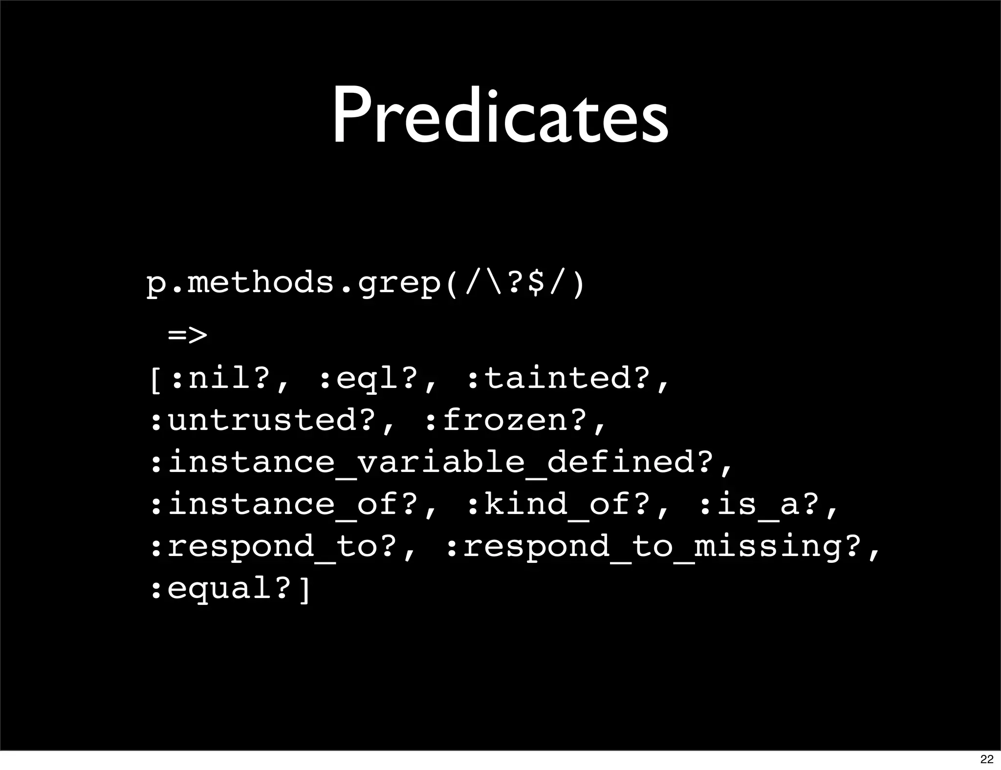 Predicates
p.methods.grep(/?$/)
 =>
[:nil?, :eql?, :tainted?,
:untrusted?, :frozen?,
:instance_variable_defined?,
:instance_of?, :kind_of?, :is_a?,
:respond_to?, :respond_to_missing?,
:equal?]



                                      22
 