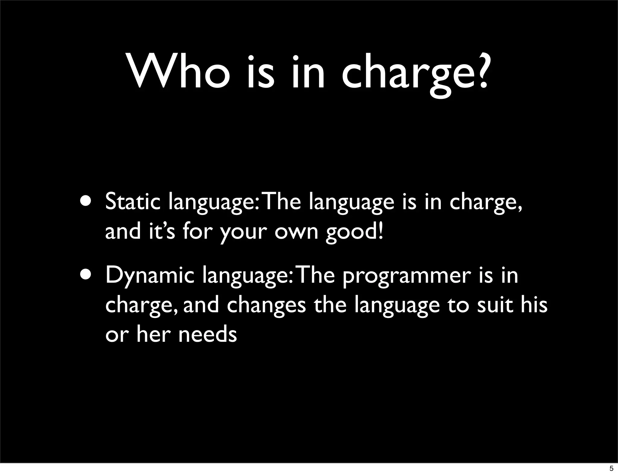 Who is in charge?

• Static language: The language is in charge,
  and it’s for your own good!
• Dynamic language: The programmer is in
  charge, and changes the language to suit his
  or her needs




                                                 5
 